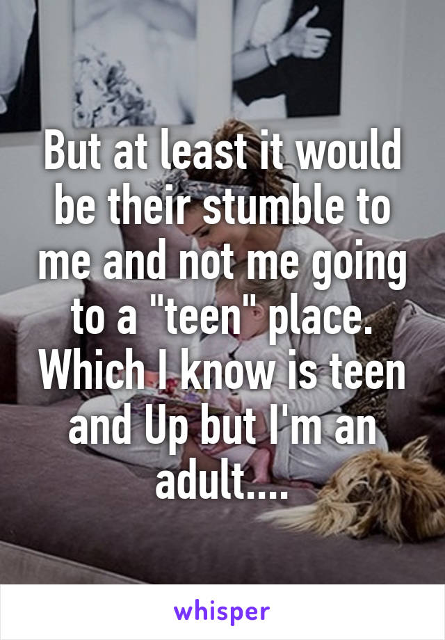 But at least it would be their stumble to me and not me going to a "teen" place. Which I know is teen and Up but I'm an adult....