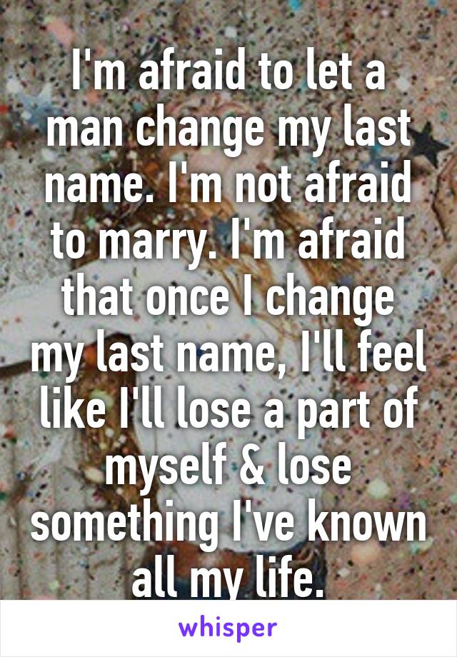 I'm afraid to let a man change my last name. I'm not afraid to marry. I'm afraid that once I change my last name, I'll feel like I'll lose a part of myself & lose something I've known all my life.