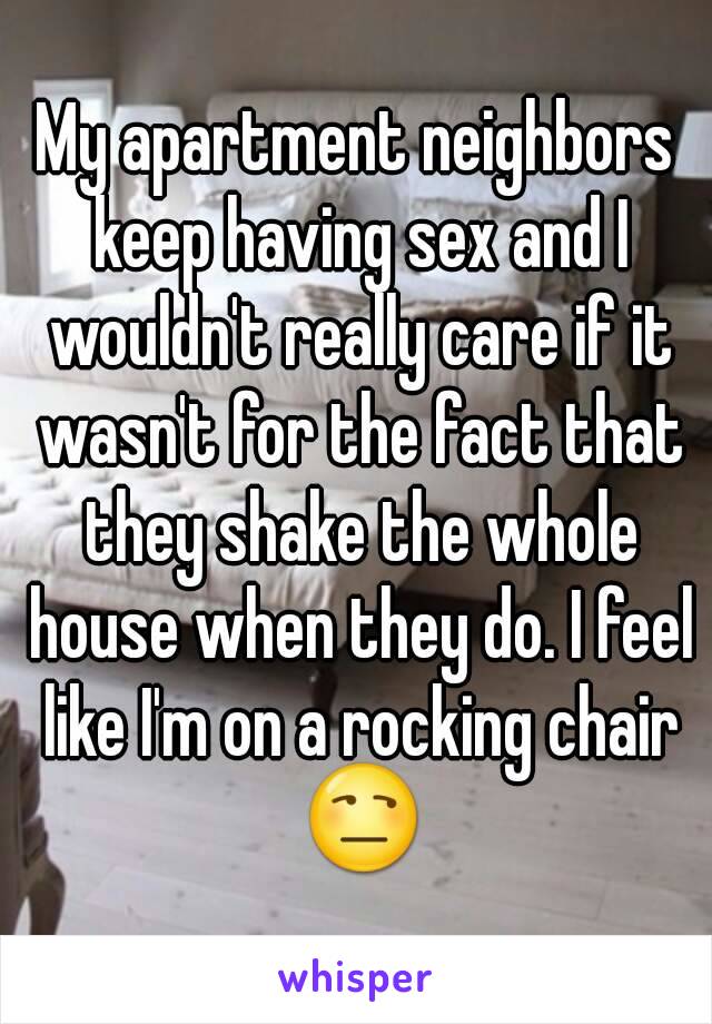 My apartment neighbors keep having sex and I wouldn't really care if it wasn't for the fact that they shake the whole house when they do. I feel like I'm on a rocking chair 😒