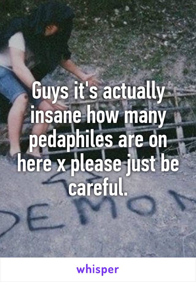 Guys it's actually insane how many pedaphiles are on here x please just be careful.