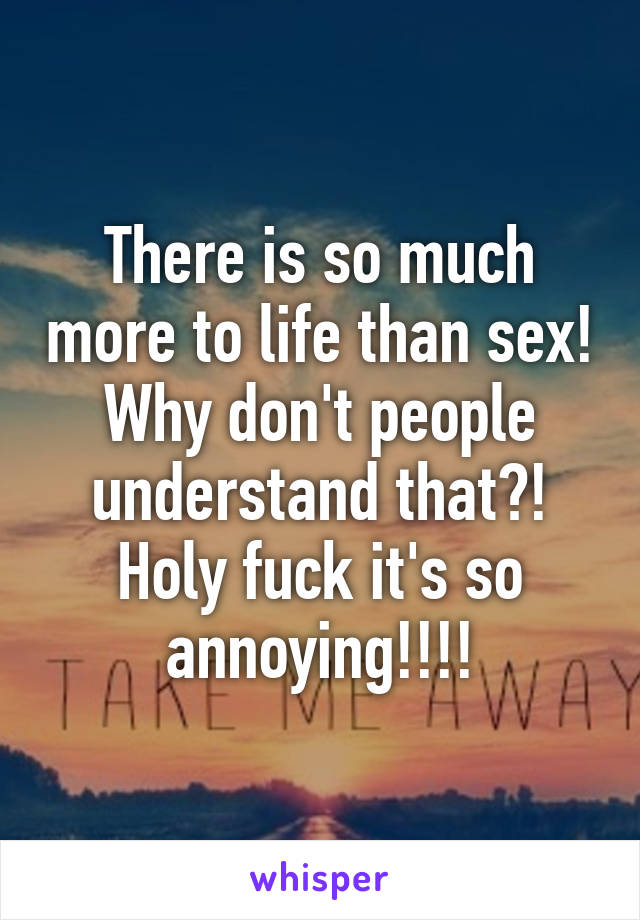 There is so much more to life than sex! Why don't people understand that?! Holy fuck it's so annoying!!!!