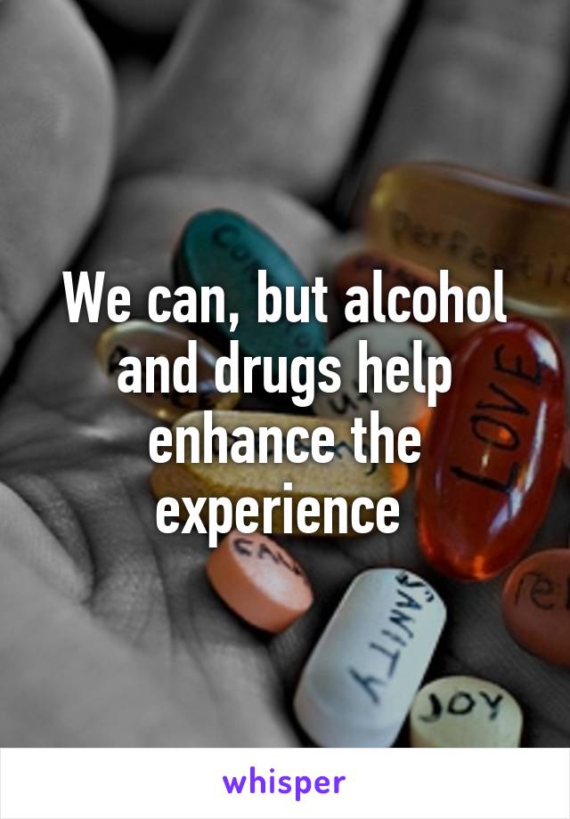 We can, but alcohol and drugs help enhance the experience 