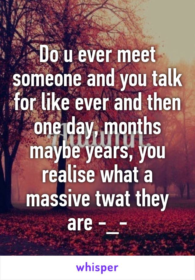 Do u ever meet someone and you talk for like ever and then one day, months maybe years, you realise what a massive twat they are -_-