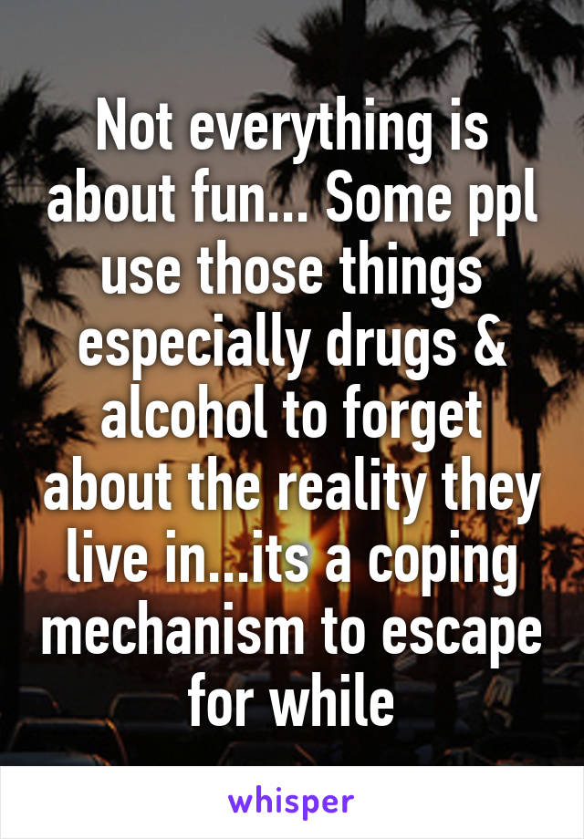 Not everything is about fun... Some ppl use those things especially drugs & alcohol to forget about the reality they live in...its a coping mechanism to escape for while