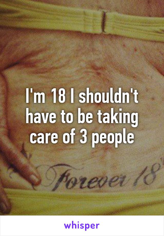 I'm 18 I shouldn't have to be taking care of 3 people