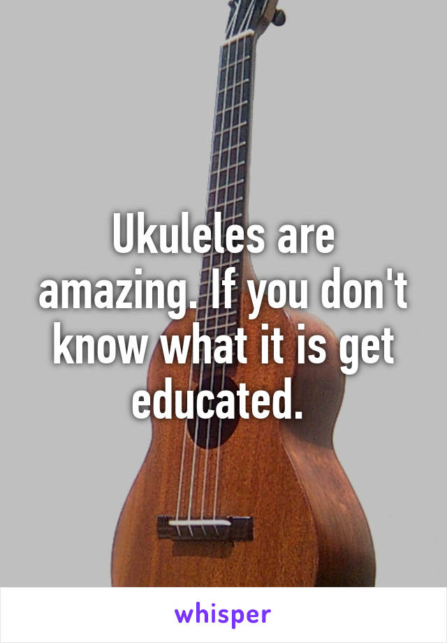 Ukuleles are amazing. If you don't know what it is get educated. 