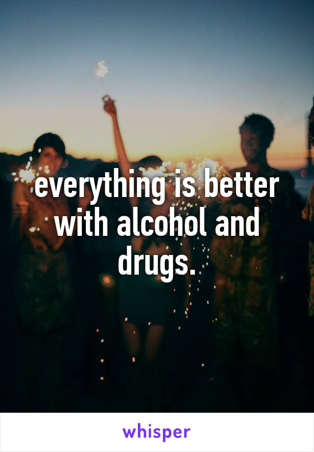 everything is better with alcohol and drugs.