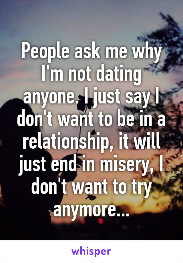 People ask me why I'm not dating anyone. I just say I don't want to be in a relationship, it will just end in misery, I don't want to try anymore...