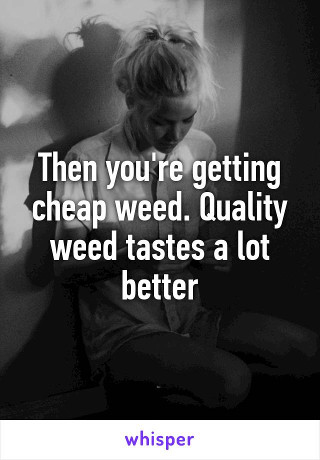 Then you're getting cheap weed. Quality weed tastes a lot better