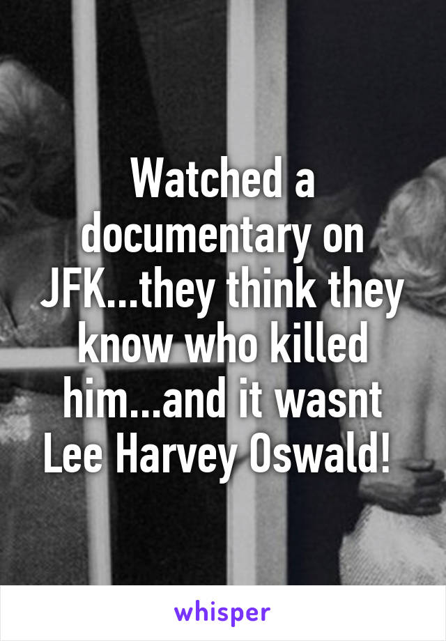 Watched a documentary on JFK...they think they know who killed him...and it wasnt Lee Harvey Oswald! 