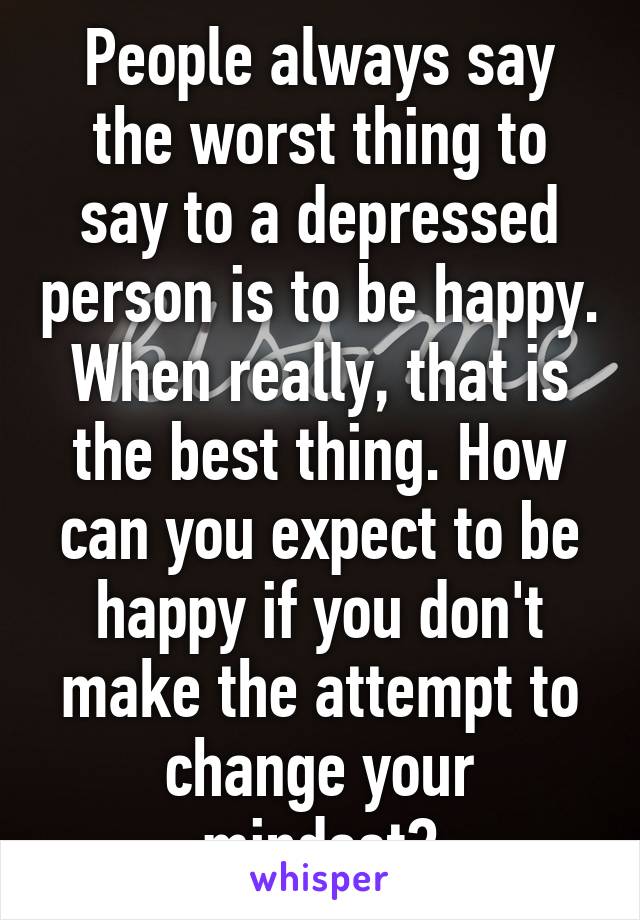 People always say the worst thing to say to a depressed person is to be happy. When really, that is the best thing. How can you expect to be happy if you don't make the attempt to change your mindset?