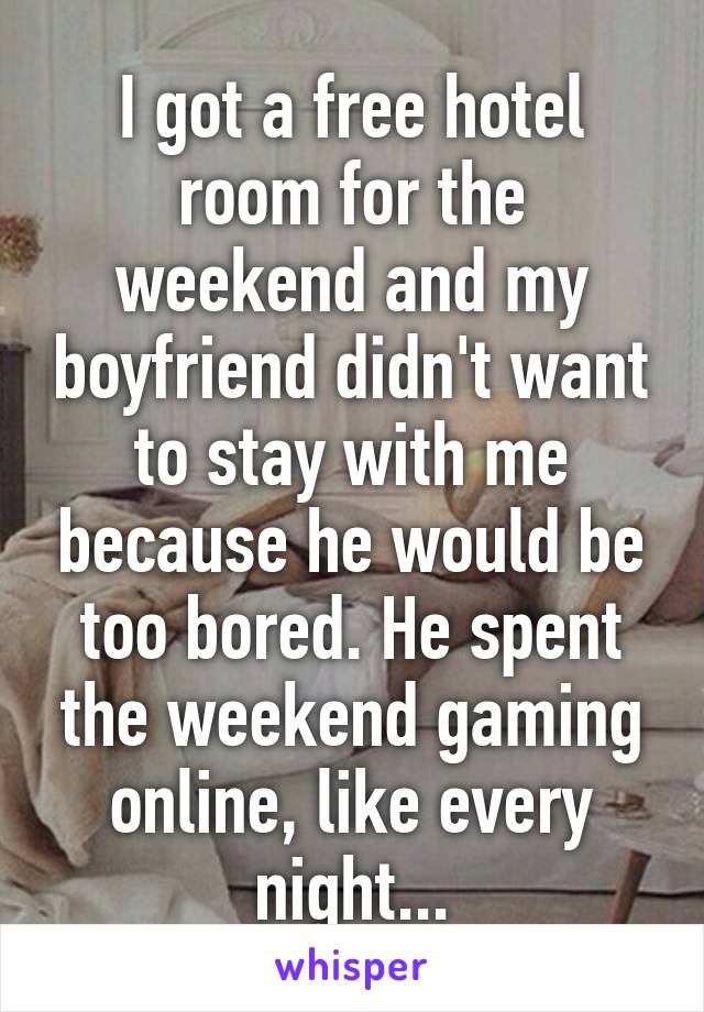 I got a free hotel room for the weekend and my boyfriend didn't want to stay with me because he would be too bored. He spent the weekend gaming online, like every night...