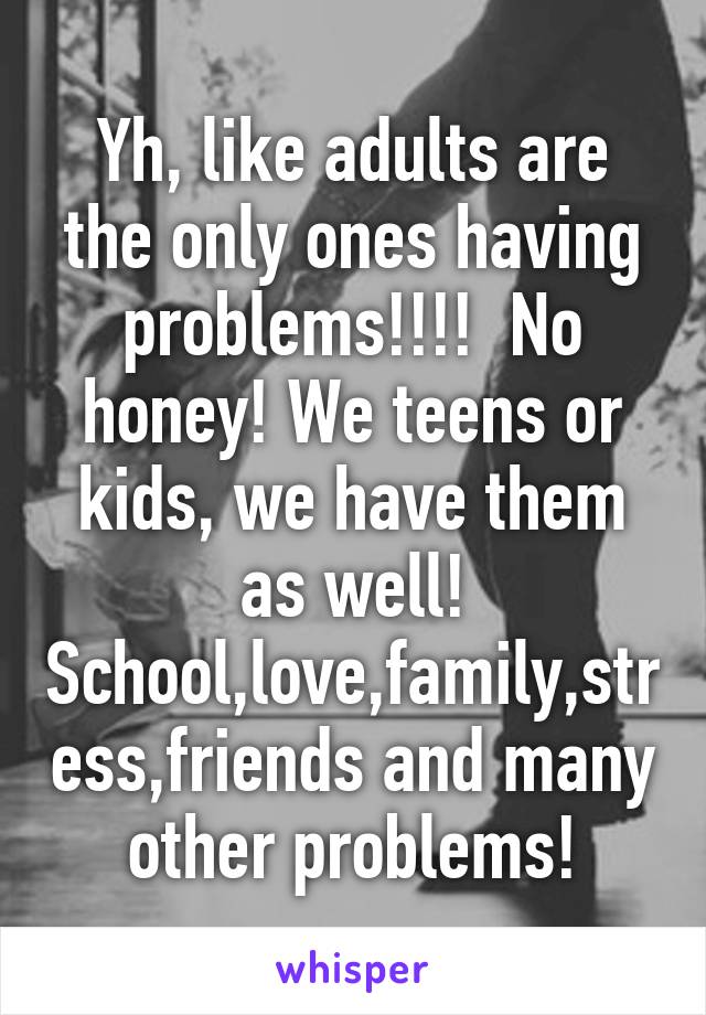 Yh, like adults are the only ones having problems!!!!  No honey! We teens or kids, we have them as well! School,love,family,stress,friends and many other problems!