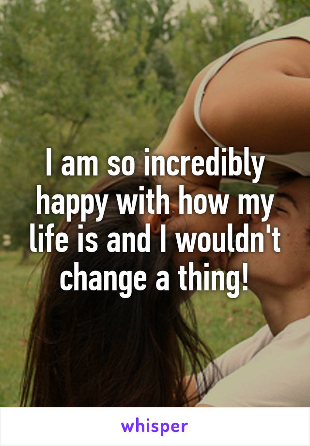 I am so incredibly happy with how my life is and I wouldn't change a thing!