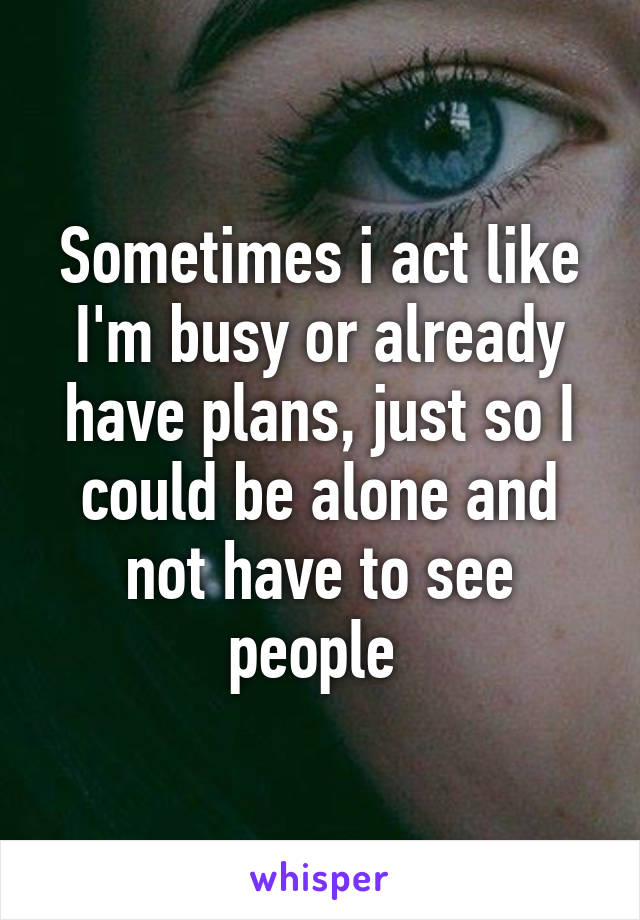 Sometimes i act like I'm busy or already have plans, just so I could be alone and not have to see people 