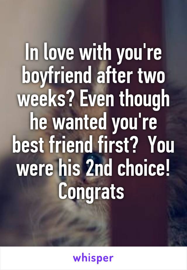 In love with you're boyfriend after two weeks? Even though he wanted you're best friend first?  You were his 2nd choice! Congrats 
