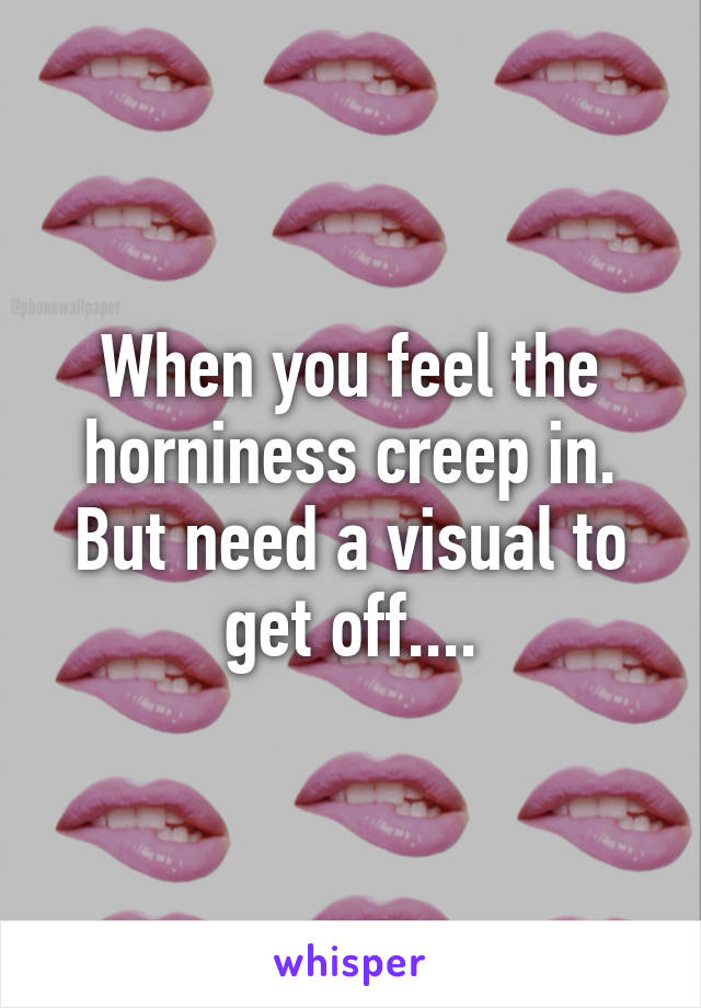 When you feel the horniness creep in. But need a visual to get off....