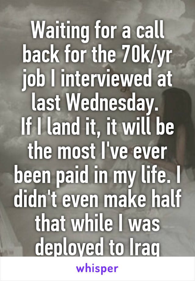 Waiting for a call back for the 70k/yr job I interviewed at last Wednesday. 
If I land it, it will be the most I've ever been paid in my life. I didn't even make half that while I was deployed to Iraq