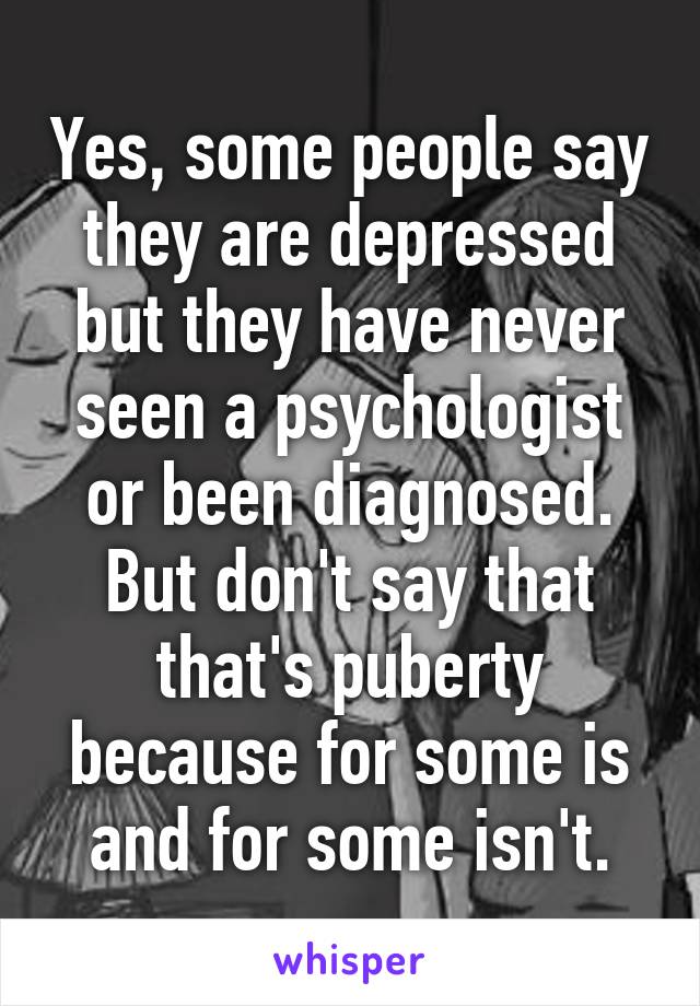 Yes, some people say they are depressed but they have never seen a psychologist or been diagnosed.
But don't say that that's puberty because for some is and for some isn't.