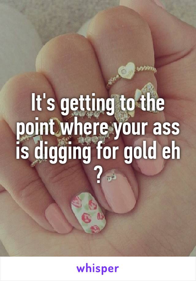 It's getting to the point where your ass is digging for gold eh ?