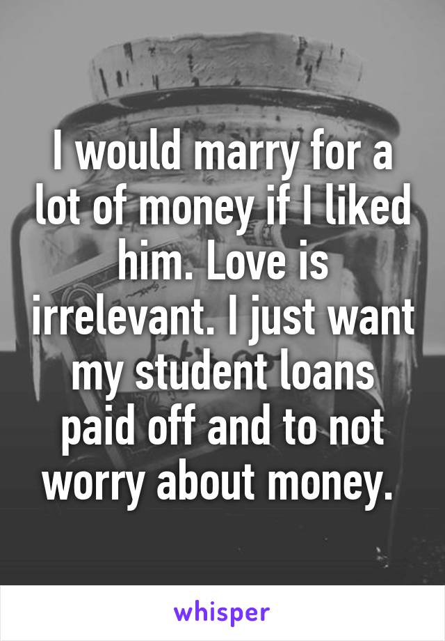 I would marry for a lot of money if I liked him. Love is irrelevant. I just want my student loans paid off and to not worry about money. 