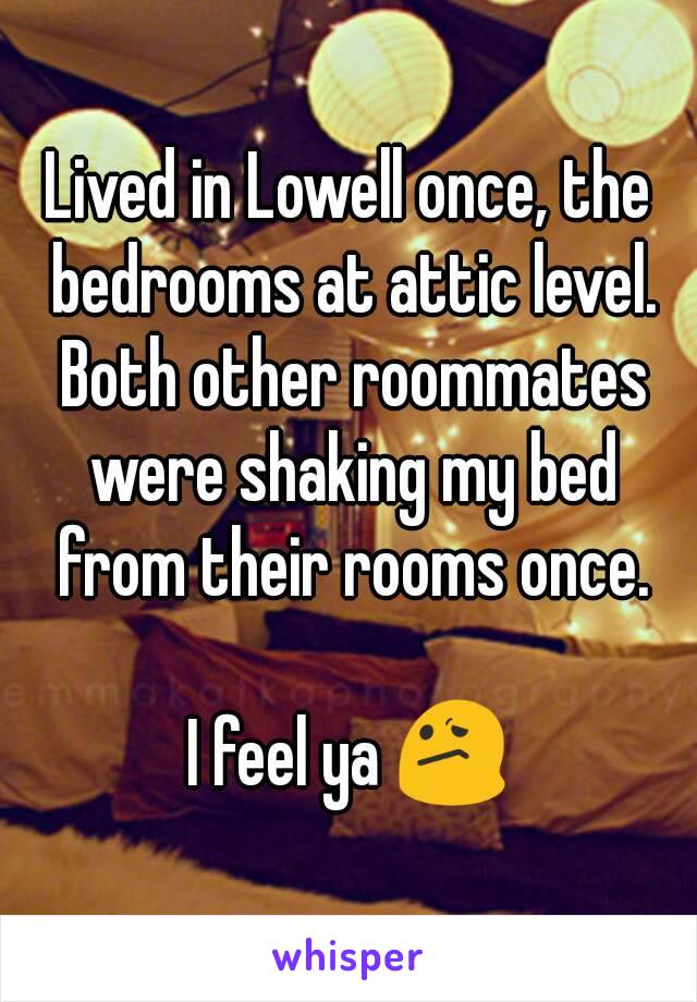 Lived in Lowell once, the bedrooms at attic level. Both other roommates were shaking my bed from their rooms once.

I feel ya 😕