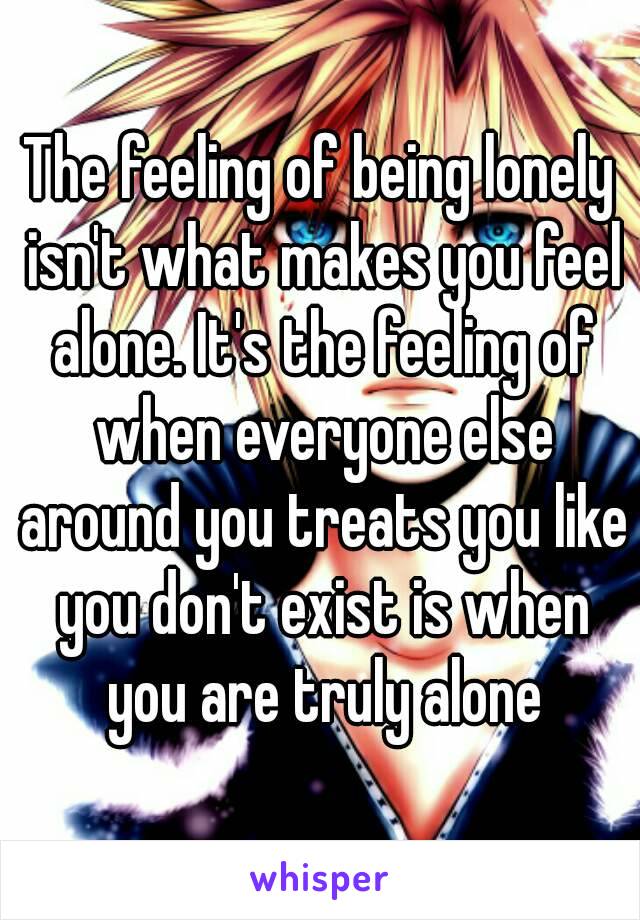 The feeling of being lonely isn't what makes you feel alone. It's the feeling of when everyone else around you treats you like you don't exist is when you are truly alone