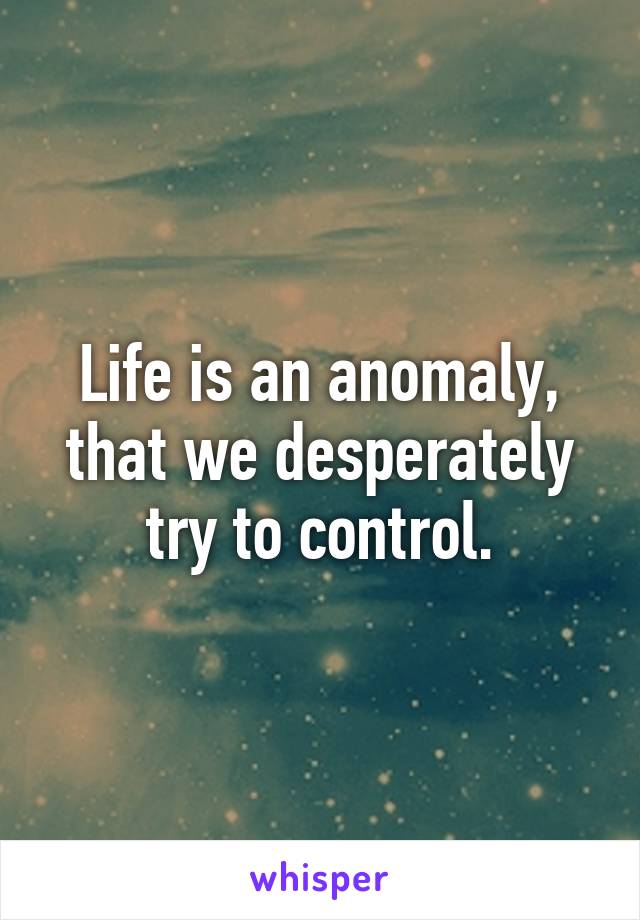 Life is an anomaly, that we desperately try to control.