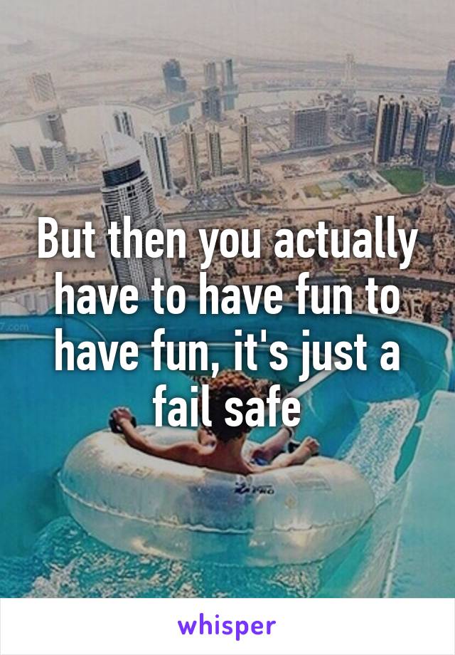 But then you actually have to have fun to have fun, it's just a fail safe