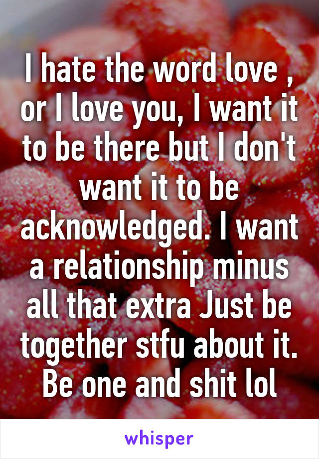 I hate the word love , or I love you, I want it to be there but I don't want it to be acknowledged. I want a relationship minus all that extra Just be together stfu about it. Be one and shit lol