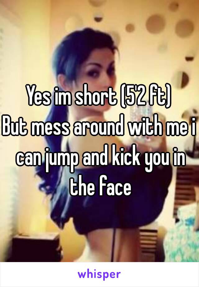 Yes im short (5'2 ft)
But mess around with me i can jump and kick you in the face