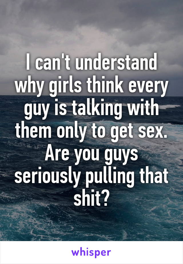 I can't understand why girls think every guy is talking with them only to get sex. Are you guys seriously pulling that shit?