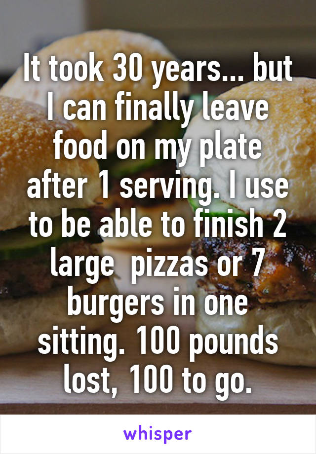 It took 30 years... but I can finally leave food on my plate after 1 serving. I use to be able to finish 2 large  pizzas or 7 burgers in one sitting. 100 pounds lost, 100 to go.