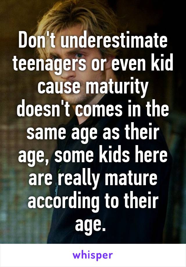 Don't underestimate teenagers or even kid cause maturity doesn't comes in the same age as their age, some kids here are really mature according to their age. 