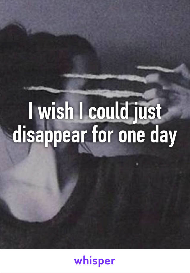 I wish I could just disappear for one day 