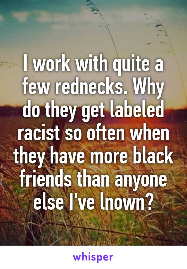 I work with quite a few rednecks. Why do they get labeled racist so often when they have more black friends than anyone else I've lnown?