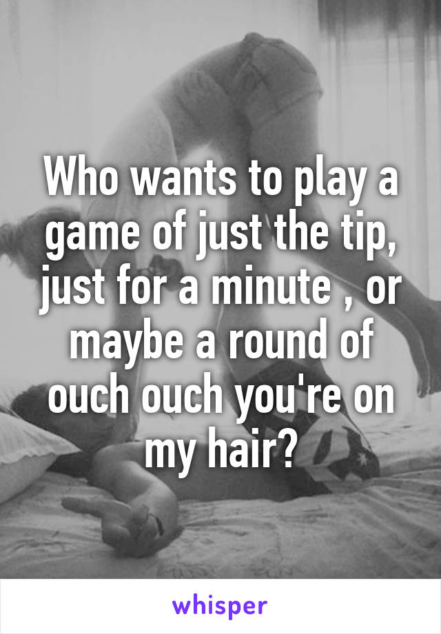 Who wants to play a game of just the tip, just for a minute , or maybe a round of ouch ouch you're on my hair?