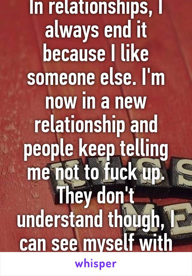 In relationships, I always end it because I like someone else. I'm now in a new relationship and people keep telling me not to fuck up. They don't understand though, I can see myself with him forever