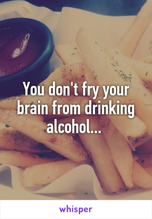 You don't fry your brain from drinking alcohol... 