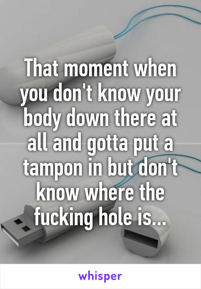 That moment when you don't know your body down there at all and gotta put a tampon in but don't know where the fucking hole is...