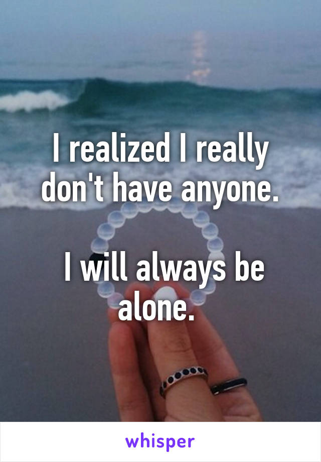 I realized I really don't have anyone.

 I will always be alone. 