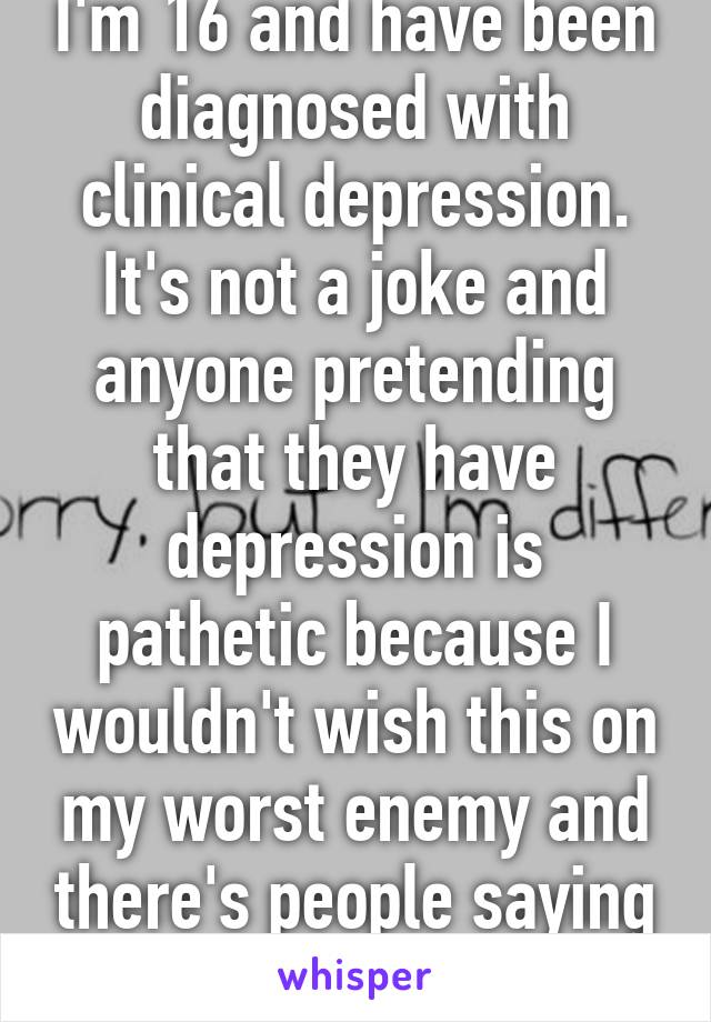 I'm 16 and have been diagnosed with clinical depression. It's not a joke and anyone pretending that they have depression is pathetic because I wouldn't wish this on my worst enemy and there's people saying that they have it. 