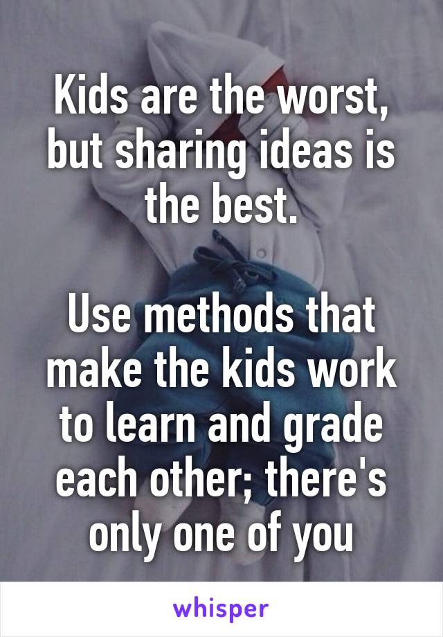 Kids are the worst, but sharing ideas is the best.

Use methods that make the kids work to learn and grade each other; there's only one of you