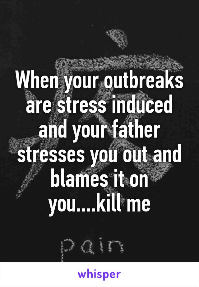 When your outbreaks are stress induced and your father stresses you out and blames it on you....kill me