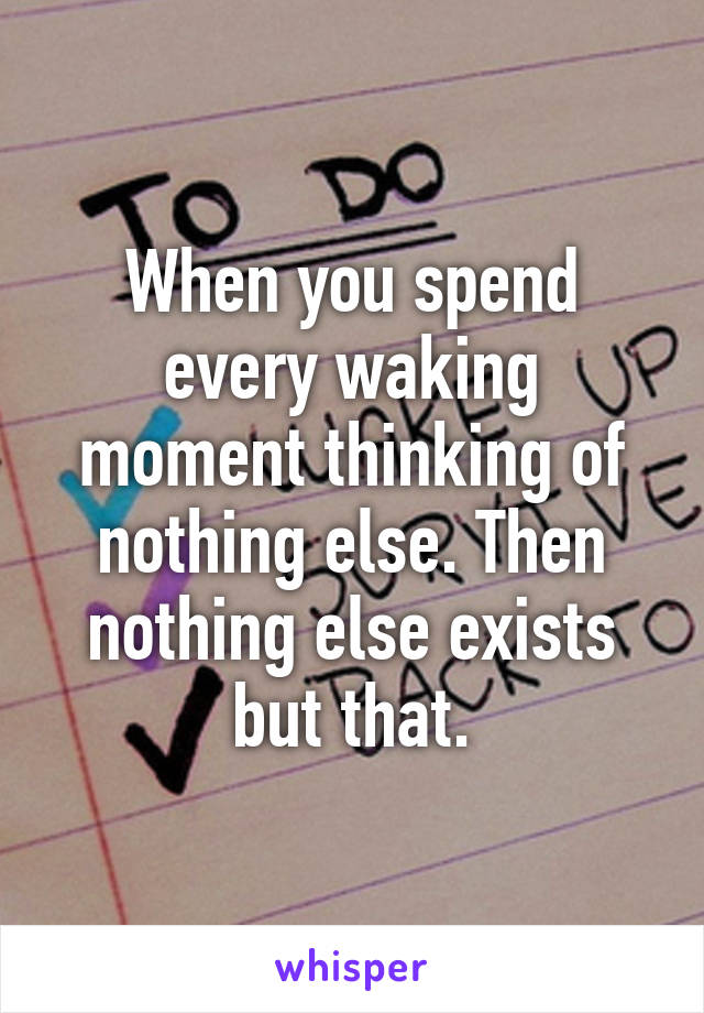 When you spend every waking moment thinking of nothing else. Then nothing else exists but that.