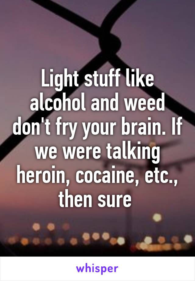 Light stuff like alcohol and weed don't fry your brain. If we were talking heroin, cocaine, etc., then sure 