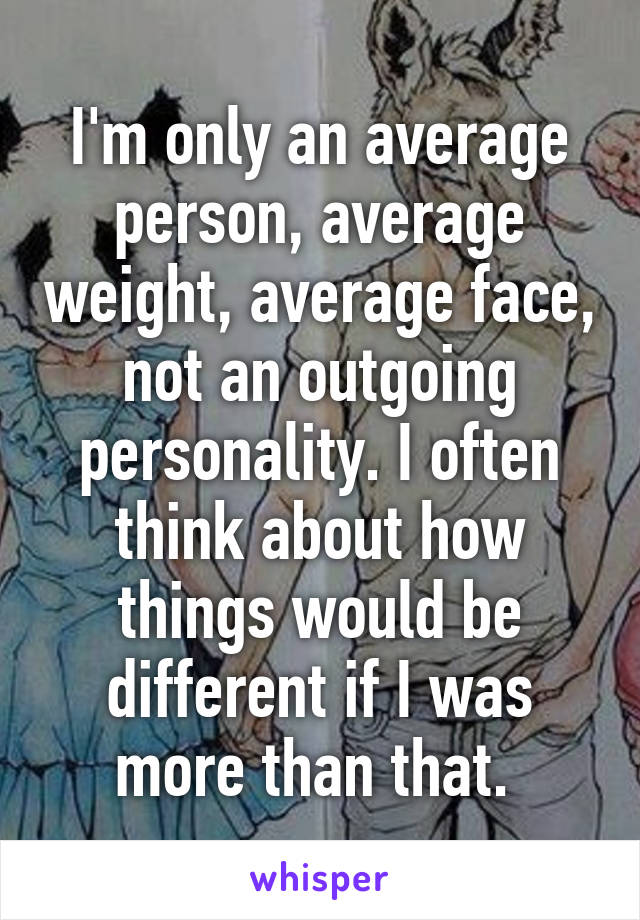 I'm only an average person, average weight, average face, not an outgoing personality. I often think about how things would be different if I was more than that. 