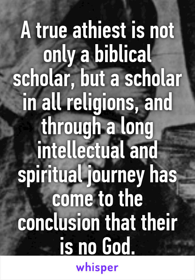 A true athiest is not only a biblical scholar, but a scholar in all religions, and through a long intellectual and spiritual journey has come to the conclusion that their is no God.