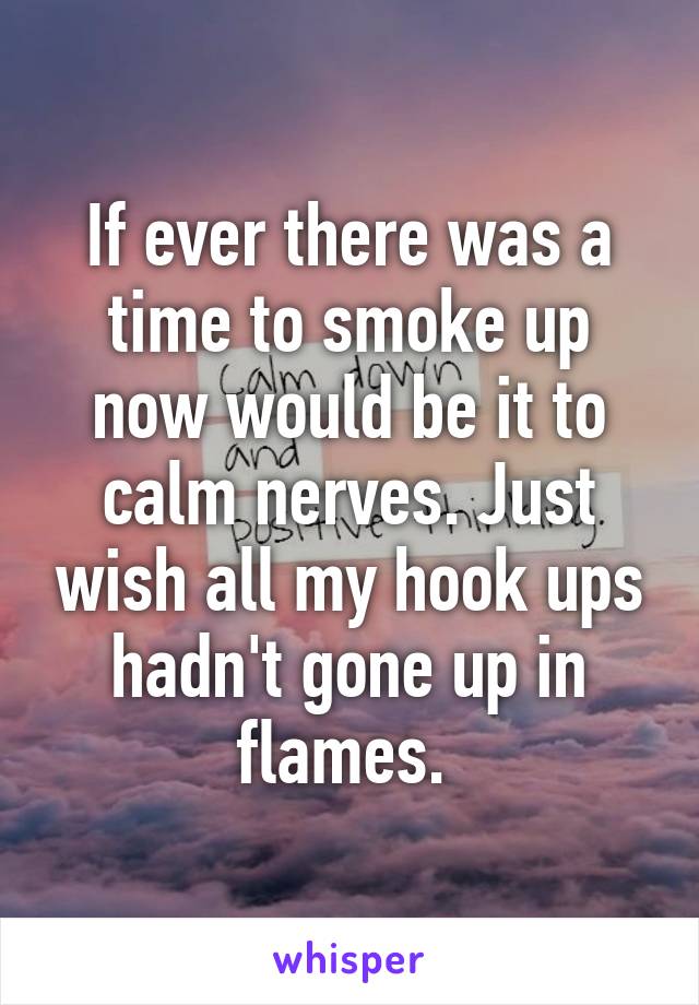 If ever there was a time to smoke up now would be it to calm nerves. Just wish all my hook ups hadn't gone up in flames. 