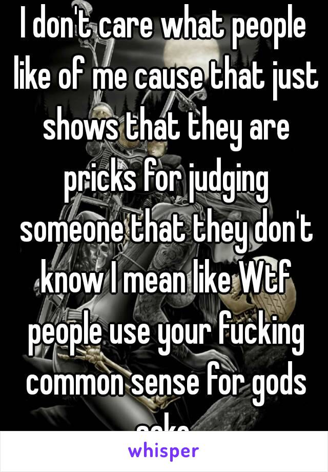 I don't care what people like of me cause that just shows that they are pricks for judging someone that they don't know I mean like Wtf people use your fucking common sense for gods sake 